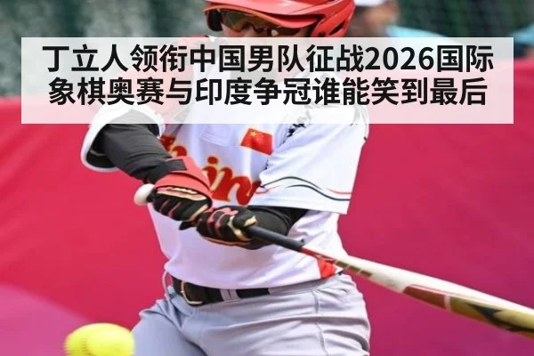 丁立人领衔中国男队征战2026国际象棋奥赛与印度争冠谁能笑到最后
