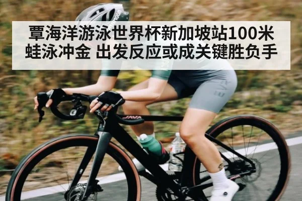 覃海洋游泳世界杯新加坡站100米蛙泳冲金 出发反应或成关键胜负手