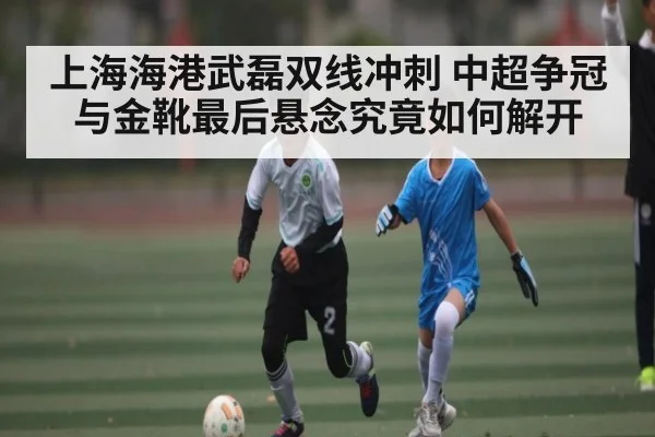 上海海港武磊双线冲刺 中超争冠与金靴最后悬念究竟如何解开