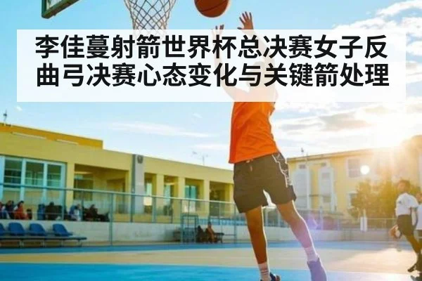 李佳蔓射箭世界杯总决赛女子反曲弓决赛心态变化与关键箭处理