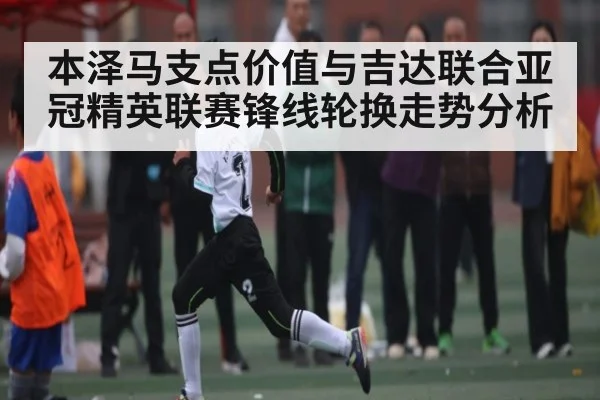 本泽马支点价值与吉达联合亚冠精英联赛锋线轮换走势分析