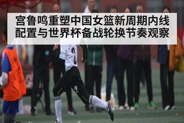 宫鲁鸣重塑中国女篮新周期内线配置与世界杯备战轮换节奏观察